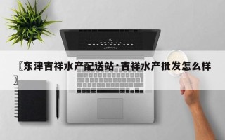 〖东津吉祥水产配送站·吉祥水产批发怎么样〗