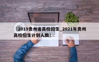 〖2019贵州省高校招生_2021年贵州高校招生计划人数〗