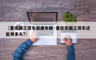 〖重庆国三货车报废年限·重庆市国三货车还能用多久?〗