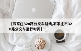 【石家庄320路公交车路线,石家庄市320路公交车运行时间】