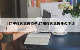 【辽宁仪达驾校位子,辽阳仪达驾校多久下证】
