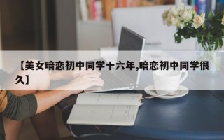 【美女暗恋初中同学十六年,暗恋初中同学很久】