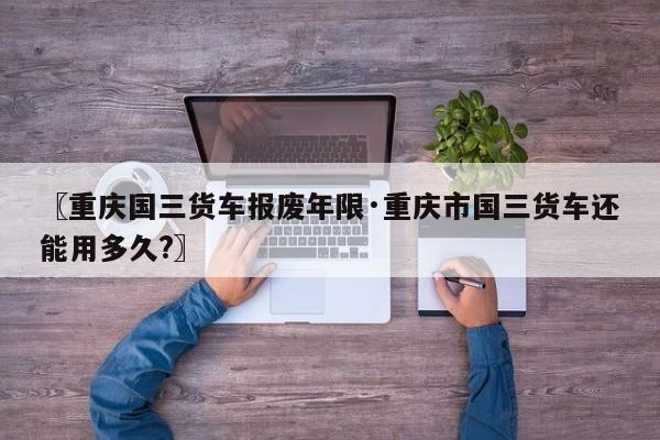 〖重庆国三货车报废年限·重庆市国三货车还能用多久?〗