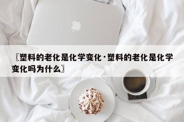 〖塑料的老化是化学变化·塑料的老化是化学变化吗为什么〗