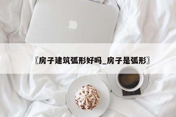 〖房子建筑弧形好吗_房子是弧形〗