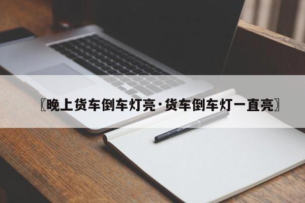 〖晚上货车倒车灯亮·货车倒车灯一直亮〗