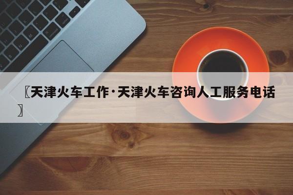 〖天津火车工作·天津火车咨询人工服务电话〗