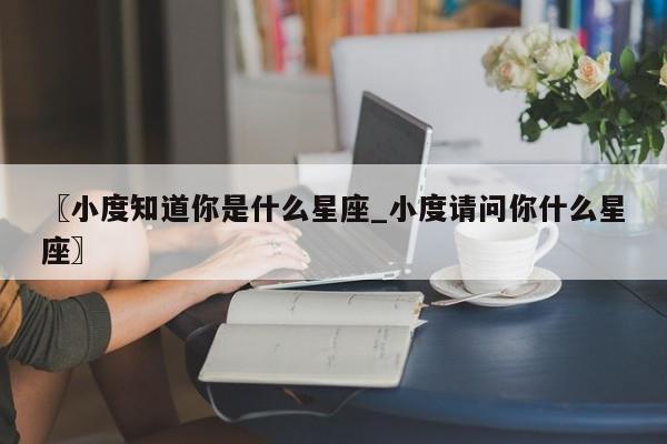 〖小度知道你是什么星座_小度请问你什么星座〗