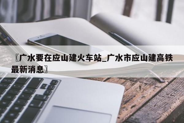 〖广水要在应山建火车站_广水市应山建高铁最新消息〗